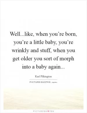 Well...like, when you’re born, you’re a little baby, you’re wrinkly and stuff, when you get older you sort of morph into a baby again Picture Quote #1