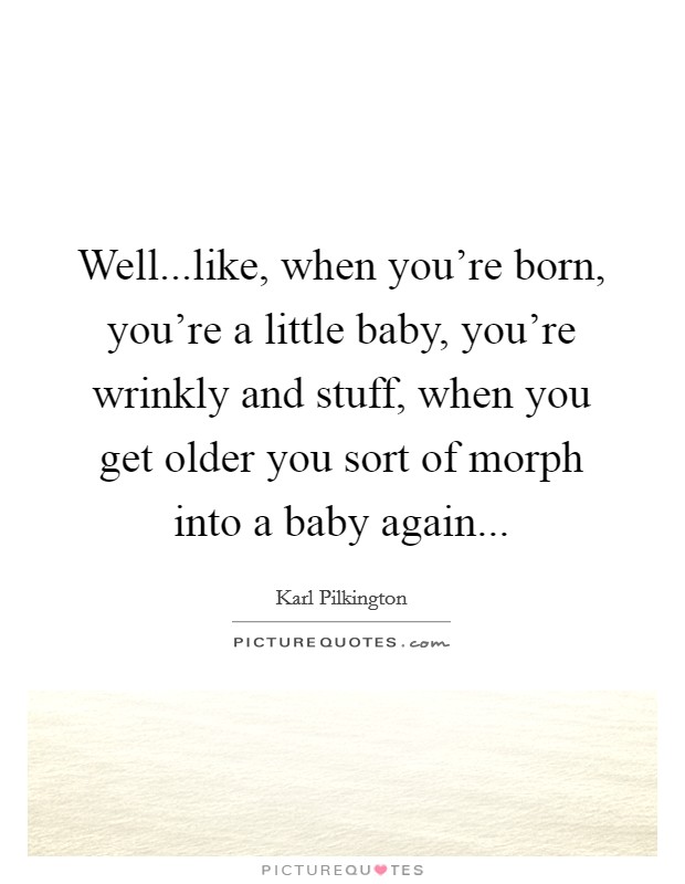 Well...like, when you're born, you're a little baby, you're wrinkly and stuff, when you get older you sort of morph into a baby again... Picture Quote #1