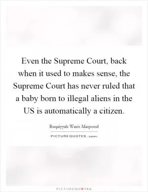Even the Supreme Court, back when it used to makes sense, the Supreme Court has never ruled that a baby born to illegal aliens in the US is automatically a citizen Picture Quote #1