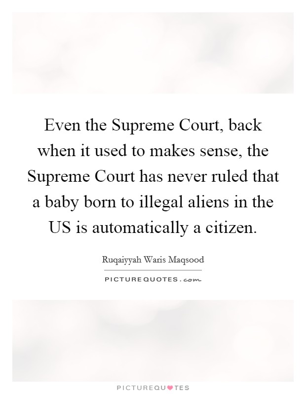 Even the Supreme Court, back when it used to makes sense, the Supreme Court has never ruled that a baby born to illegal aliens in the US is automatically a citizen. Picture Quote #1