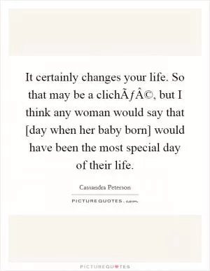 It certainly changes your life. So that may be a clichÃƒÂ©, but I think any woman would say that [day when her baby born] would have been the most special day of their life Picture Quote #1