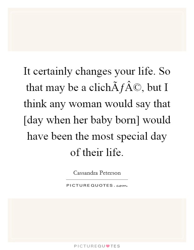 It certainly changes your life. So that may be a clichÃƒÂ©, but I think any woman would say that [day when her baby born] would have been the most special day of their life. Picture Quote #1