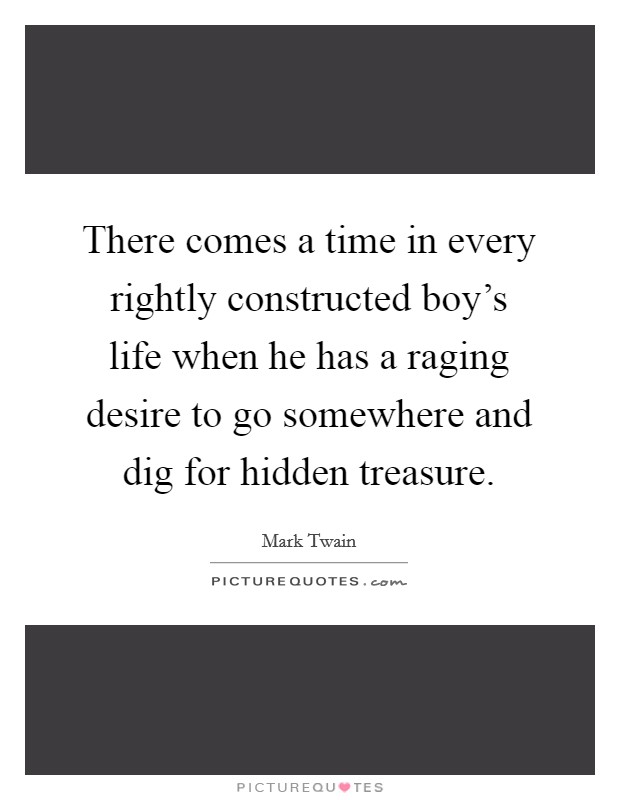 There comes a time in every rightly constructed boy's life when he has a raging desire to go somewhere and dig for hidden treasure. Picture Quote #1
