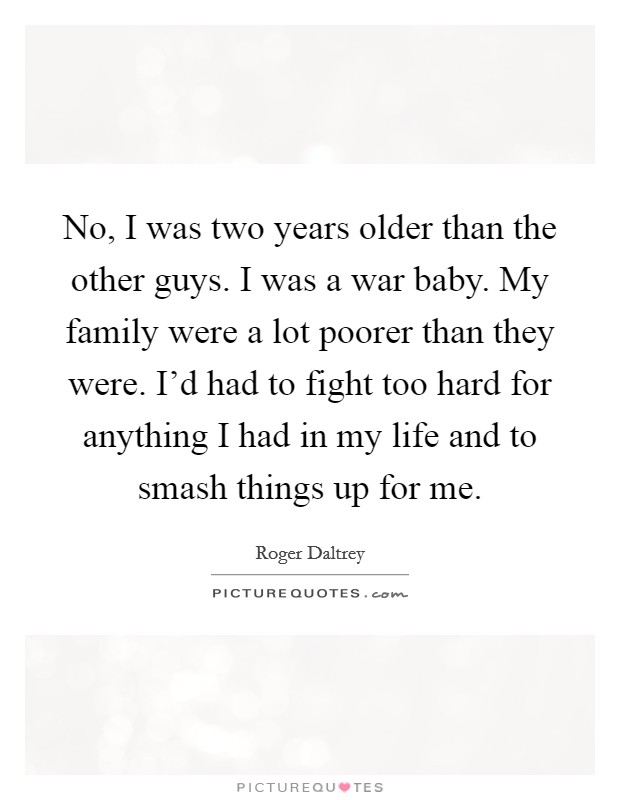 No, I was two years older than the other guys. I was a war baby. My family were a lot poorer than they were. I'd had to fight too hard for anything I had in my life and to smash things up for me. Picture Quote #1