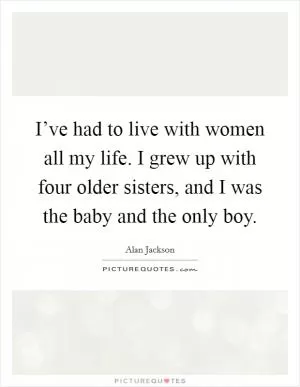 I’ve had to live with women all my life. I grew up with four older sisters, and I was the baby and the only boy Picture Quote #1