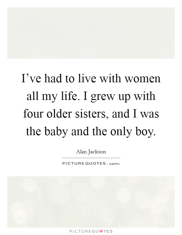 I've had to live with women all my life. I grew up with four older sisters, and I was the baby and the only boy. Picture Quote #1