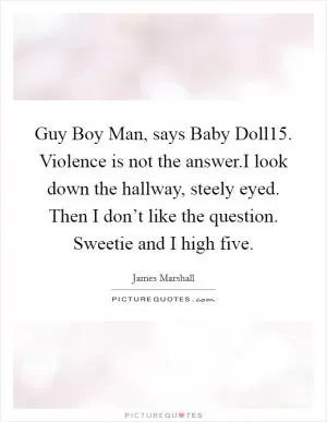 Guy Boy Man, says Baby Doll15. Violence is not the answer.I look down the hallway, steely eyed. Then I don’t like the question. Sweetie and I high five Picture Quote #1