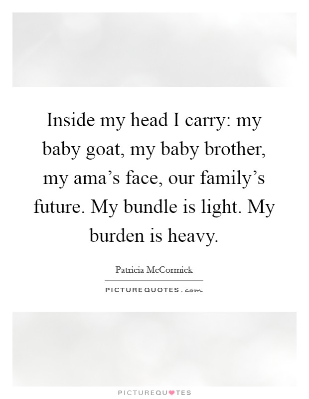 Inside my head I carry: my baby goat, my baby brother, my ama's face, our family's future. My bundle is light. My burden is heavy. Picture Quote #1