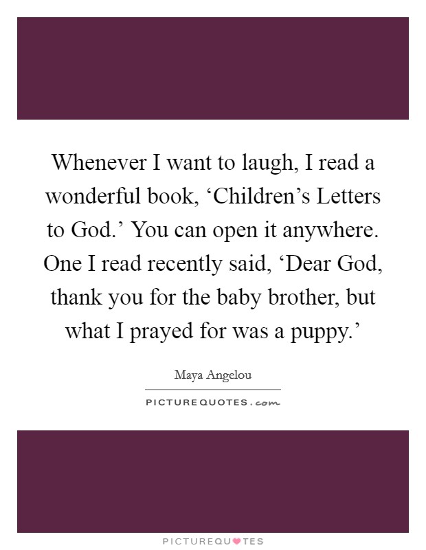 Whenever I want to laugh, I read a wonderful book, ‘Children's Letters to God.' You can open it anywhere. One I read recently said, ‘Dear God, thank you for the baby brother, but what I prayed for was a puppy.' Picture Quote #1