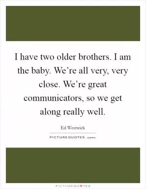 I have two older brothers. I am the baby. We’re all very, very close. We’re great communicators, so we get along really well Picture Quote #1
