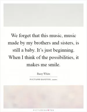 We forget that this music, music made by my brothers and sisters, is still a baby. It’s just beginning. When I think of the possibilities, it makes me smile Picture Quote #1