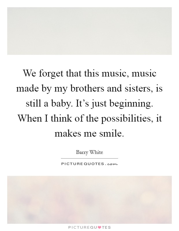 We forget that this music, music made by my brothers and sisters, is still a baby. It's just beginning. When I think of the possibilities, it makes me smile. Picture Quote #1