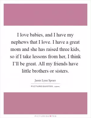 I love babies, and I have my nephews that I love. I have a great mom and she has raised three kids, so if I take lessons from her, I think I’ll be great. All my friends have little brothers or sisters Picture Quote #1