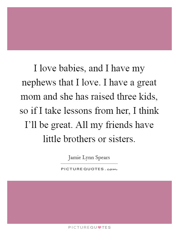 I love babies, and I have my nephews that I love. I have a great mom and she has raised three kids, so if I take lessons from her, I think I'll be great. All my friends have little brothers or sisters. Picture Quote #1