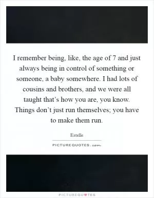 I remember being, like, the age of 7 and just always being in control of something or someone, a baby somewhere. I had lots of cousins and brothers, and we were all taught that’s how you are, you know. Things don’t just run themselves; you have to make them run Picture Quote #1