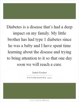 Diabetes is a disease that’s had a deep impact on my family. My little brother has had type 1 diabetes since he was a baby and I have spent time learning about the disease and trying to bring attention to it so that one day soon we will reach a cure Picture Quote #1