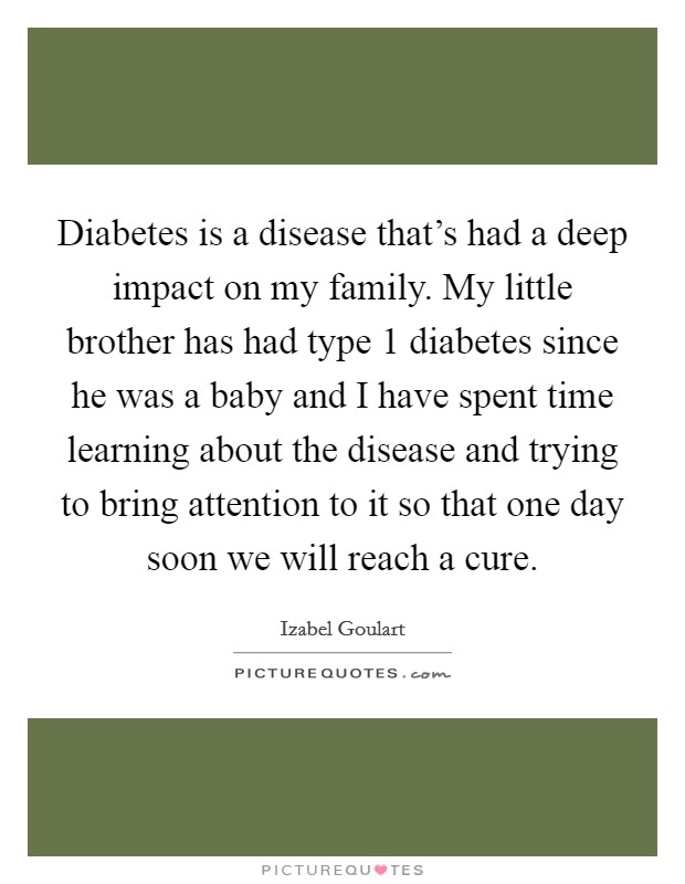 Diabetes is a disease that's had a deep impact on my family. My little brother has had type 1 diabetes since he was a baby and I have spent time learning about the disease and trying to bring attention to it so that one day soon we will reach a cure. Picture Quote #1