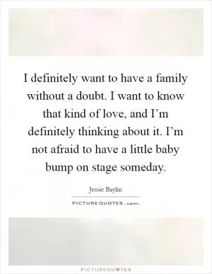I definitely want to have a family without a doubt. I want to know that kind of love, and I’m definitely thinking about it. I’m not afraid to have a little baby bump on stage someday Picture Quote #1
