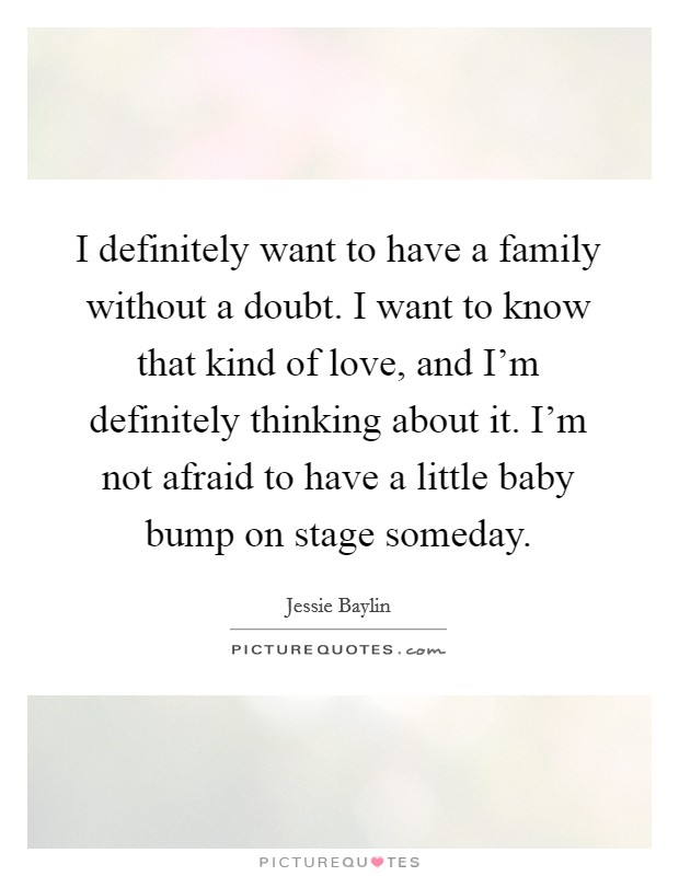 I definitely want to have a family without a doubt. I want to know that kind of love, and I'm definitely thinking about it. I'm not afraid to have a little baby bump on stage someday. Picture Quote #1