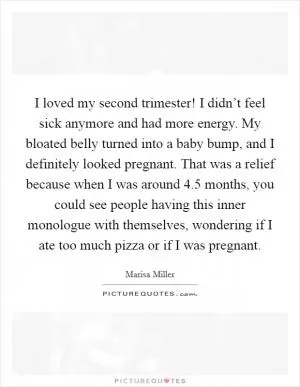 I loved my second trimester! I didn’t feel sick anymore and had more energy. My bloated belly turned into a baby bump, and I definitely looked pregnant. That was a relief because when I was around 4.5 months, you could see people having this inner monologue with themselves, wondering if I ate too much pizza or if I was pregnant Picture Quote #1