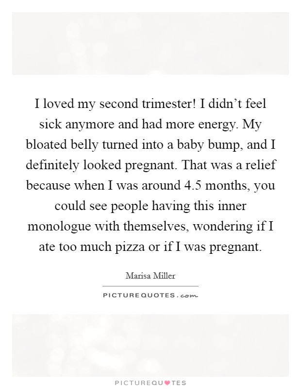 I loved my second trimester! I didn't feel sick anymore and had more energy. My bloated belly turned into a baby bump, and I definitely looked pregnant. That was a relief because when I was around 4.5 months, you could see people having this inner monologue with themselves, wondering if I ate too much pizza or if I was pregnant. Picture Quote #1