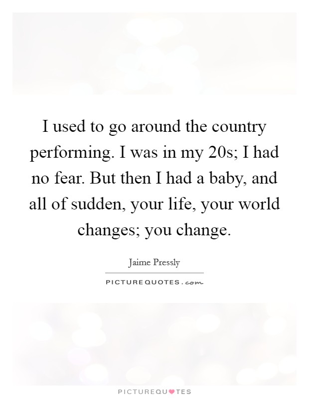 I used to go around the country performing. I was in my 20s; I had no fear. But then I had a baby, and all of sudden, your life, your world changes; you change. Picture Quote #1