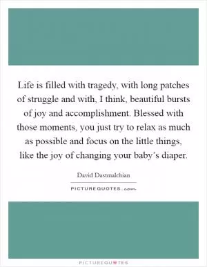Life is filled with tragedy, with long patches of struggle and with, I think, beautiful bursts of joy and accomplishment. Blessed with those moments, you just try to relax as much as possible and focus on the little things, like the joy of changing your baby’s diaper Picture Quote #1