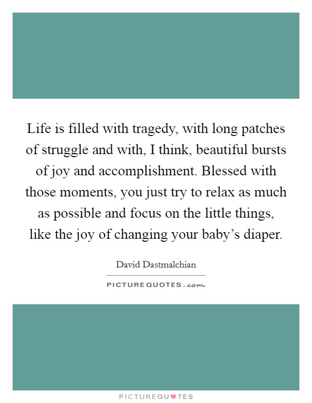 Life is filled with tragedy, with long patches of struggle and with, I think, beautiful bursts of joy and accomplishment. Blessed with those moments, you just try to relax as much as possible and focus on the little things, like the joy of changing your baby's diaper. Picture Quote #1