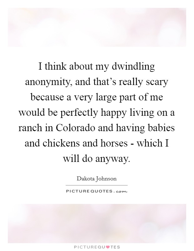 I think about my dwindling anonymity, and that's really scary because a very large part of me would be perfectly happy living on a ranch in Colorado and having babies and chickens and horses - which I will do anyway. Picture Quote #1