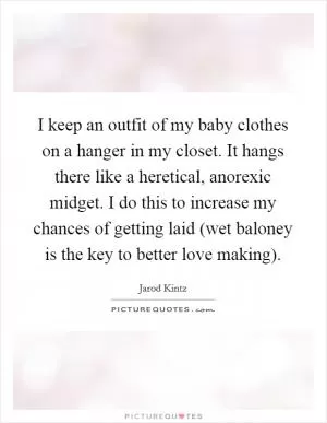 I keep an outfit of my baby clothes on a hanger in my closet. It hangs there like a heretical, anorexic midget. I do this to increase my chances of getting laid (wet baloney is the key to better love making) Picture Quote #1