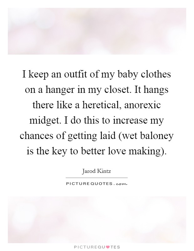 I keep an outfit of my baby clothes on a hanger in my closet. It hangs there like a heretical, anorexic midget. I do this to increase my chances of getting laid (wet baloney is the key to better love making). Picture Quote #1