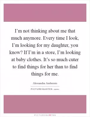 I’m not thinking about me that much anymore. Every time I look, I’m looking for my daughter, you know? If I’m in a store, I’m looking at baby clothes. It’s so much cuter to find things for her than to find things for me Picture Quote #1