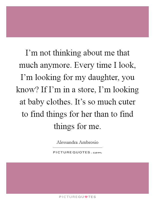 I'm not thinking about me that much anymore. Every time I look, I'm looking for my daughter, you know? If I'm in a store, I'm looking at baby clothes. It's so much cuter to find things for her than to find things for me. Picture Quote #1