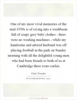 One of my most vivid memories of the mid-1950s is of crying into a washbasin full of soapy grey baby clothes - there were no washing machines - while my handsome and adored husband was off playing football in the park on Sunday morning with all the delightful young men who had been friends to both of us at Cambridge three years earlier Picture Quote #1