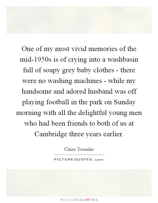 One of my most vivid memories of the mid-1950s is of crying into a washbasin full of soapy grey baby clothes - there were no washing machines - while my handsome and adored husband was off playing football in the park on Sunday morning with all the delightful young men who had been friends to both of us at Cambridge three years earlier. Picture Quote #1