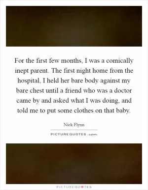 For the first few months, I was a comically inept parent. The first night home from the hospital, I held her bare body against my bare chest until a friend who was a doctor came by and asked what I was doing, and told me to put some clothes on that baby Picture Quote #1