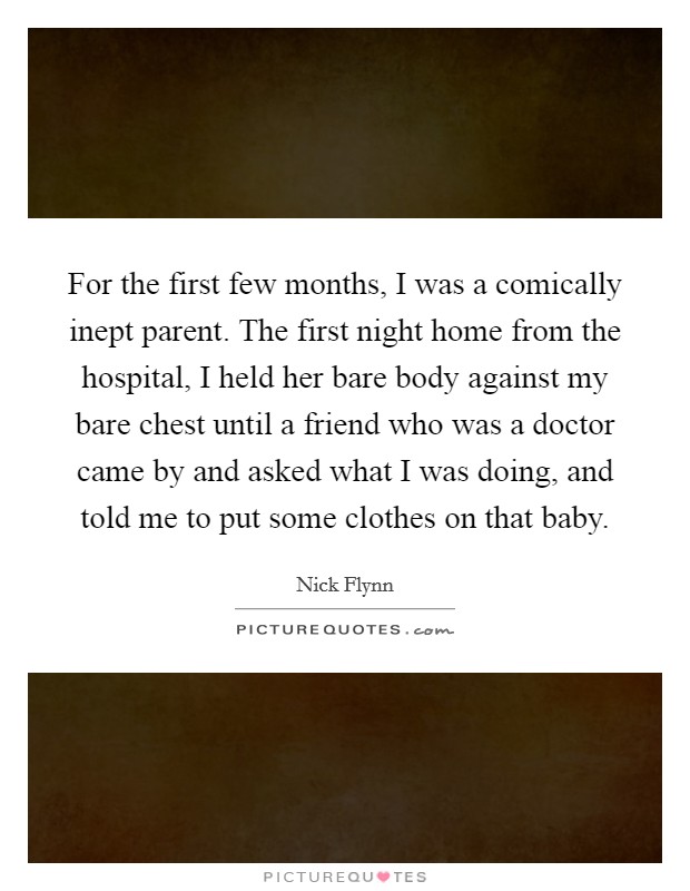 For the first few months, I was a comically inept parent. The first night home from the hospital, I held her bare body against my bare chest until a friend who was a doctor came by and asked what I was doing, and told me to put some clothes on that baby. Picture Quote #1