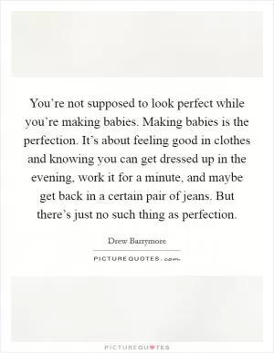 You’re not supposed to look perfect while you’re making babies. Making babies is the perfection. It’s about feeling good in clothes and knowing you can get dressed up in the evening, work it for a minute, and maybe get back in a certain pair of jeans. But there’s just no such thing as perfection Picture Quote #1
