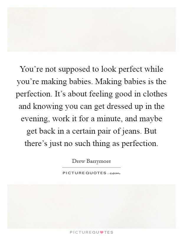 You're not supposed to look perfect while you're making babies. Making babies is the perfection. It's about feeling good in clothes and knowing you can get dressed up in the evening, work it for a minute, and maybe get back in a certain pair of jeans. But there's just no such thing as perfection. Picture Quote #1