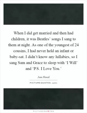 When I did get married and then had children, it was Beatles’ songs I sang to them at night. As one of the youngest of 24 cousins, I had never held an infant or baby-sat. I didn’t know any lullabies, so I sang Sam and Grace to sleep with ‘I Will’ and ‘P.S. I Love You.’ Picture Quote #1