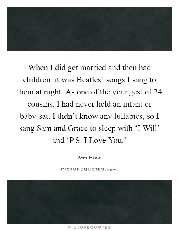 When I did get married and then had children, it was Beatles' songs I sang to them at night. As one of the youngest of 24 cousins, I had never held an infant or baby-sat. I didn't know any lullabies, so I sang Sam and Grace to sleep with ‘I Will' and ‘P.S. I Love You.' Picture Quote #1