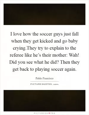 I love how the soccer guys just fall when they get kicked and go baby crying.They try to explain to the referee like he’s their mother: Wah! Did you see what he did? Then they get back to playing soccer again Picture Quote #1