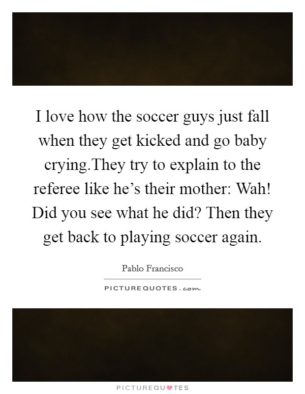 I love how the soccer guys just fall when they get kicked and go baby crying.They try to explain to the referee like he's their mother: Wah! Did you see what he did? Then they get back to playing soccer again. Picture Quote #1