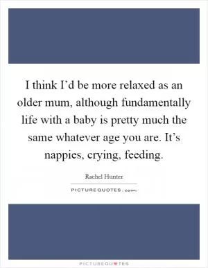 I think I’d be more relaxed as an older mum, although fundamentally life with a baby is pretty much the same whatever age you are. It’s nappies, crying, feeding Picture Quote #1