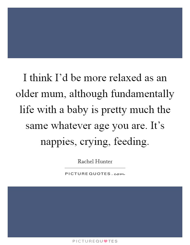 I think I'd be more relaxed as an older mum, although fundamentally life with a baby is pretty much the same whatever age you are. It's nappies, crying, feeding. Picture Quote #1