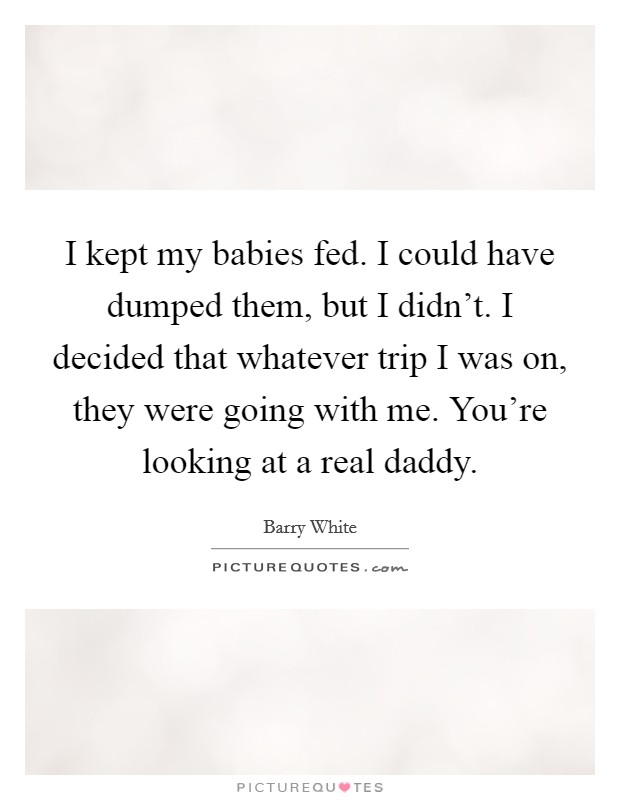 I kept my babies fed. I could have dumped them, but I didn't. I decided that whatever trip I was on, they were going with me. You're looking at a real daddy. Picture Quote #1