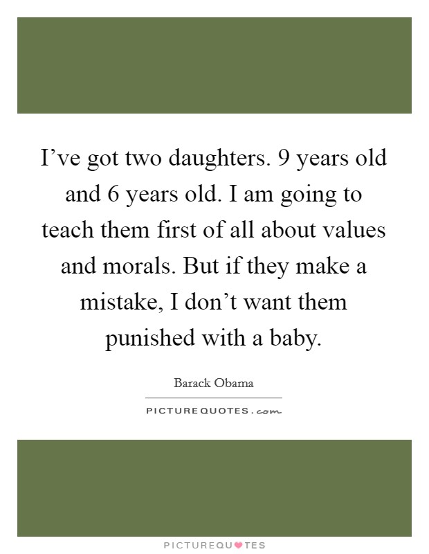 I've got two daughters. 9 years old and 6 years old. I am going to teach them first of all about values and morals. But if they make a mistake, I don't want them punished with a baby. Picture Quote #1
