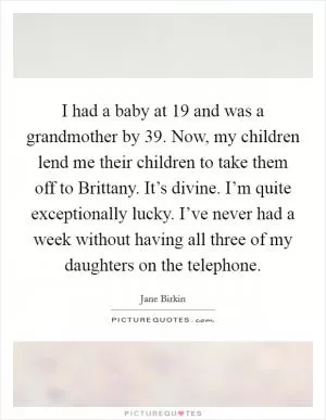 I had a baby at 19 and was a grandmother by 39. Now, my children lend me their children to take them off to Brittany. It’s divine. I’m quite exceptionally lucky. I’ve never had a week without having all three of my daughters on the telephone Picture Quote #1