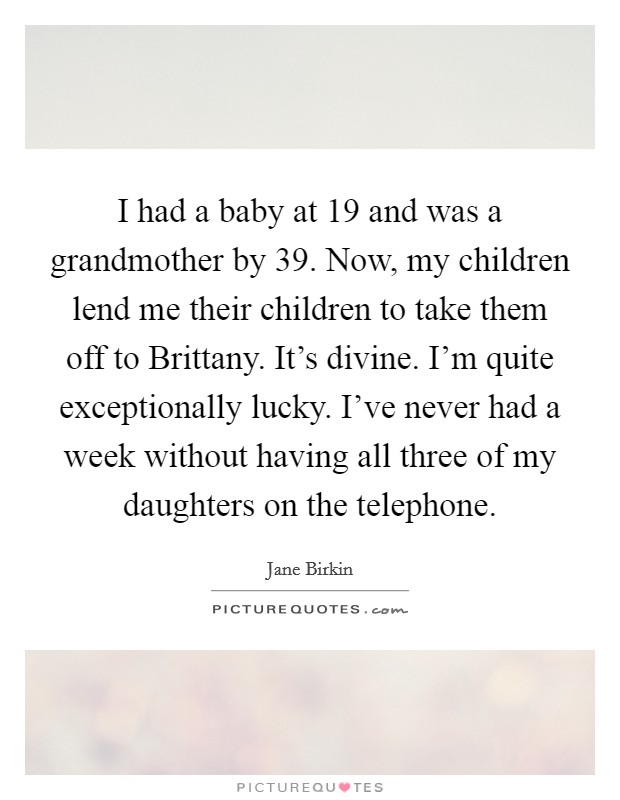 I had a baby at 19 and was a grandmother by 39. Now, my children lend me their children to take them off to Brittany. It's divine. I'm quite exceptionally lucky. I've never had a week without having all three of my daughters on the telephone. Picture Quote #1