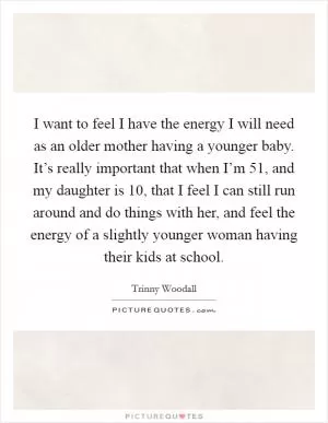 I want to feel I have the energy I will need as an older mother having a younger baby. It’s really important that when I’m 51, and my daughter is 10, that I feel I can still run around and do things with her, and feel the energy of a slightly younger woman having their kids at school Picture Quote #1